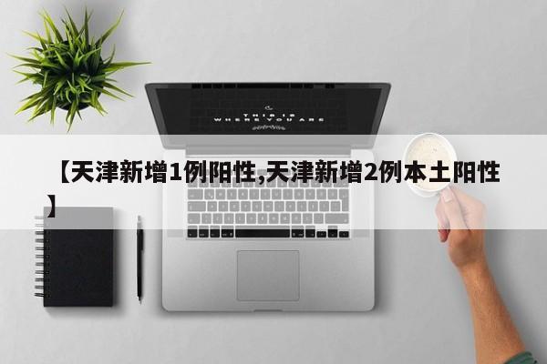 【天津新增1例阳性,天津新增2例本土阳性】