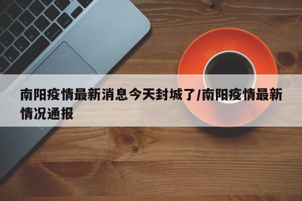 南阳疫情最新消息今天封城了/南阳疫情最新情况通报