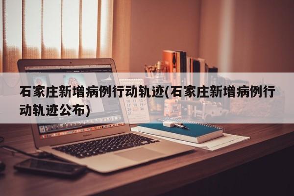 石家庄新增病例行动轨迹(石家庄新增病例行动轨迹公布)