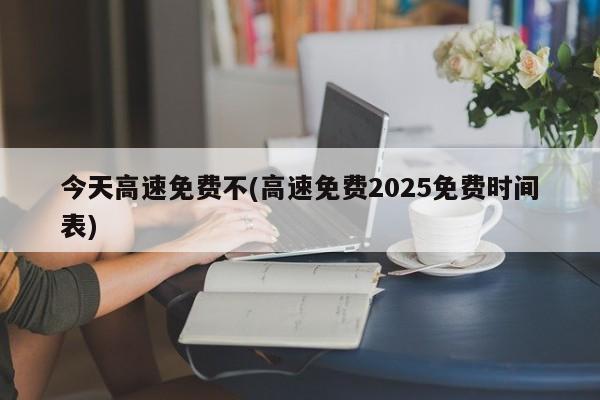 今天高速免费不(高速免费2025免费时间表)