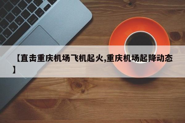 【直击重庆机场飞机起火,重庆机场起降动态】