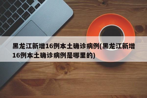 黑龙江新增16例本土确诊病例(黑龙江新增16例本土确诊病例是哪里的)