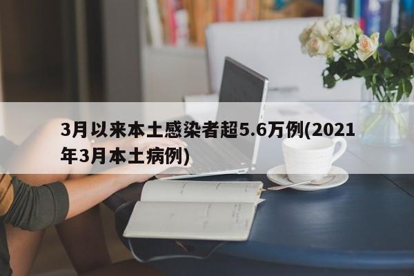 3月以来本土感染者超5.6万例(2021年3月本土病例)