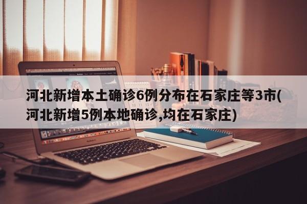 河北新增本土确诊6例分布在石家庄等3市(河北新增5例本地确诊,均在石家庄)