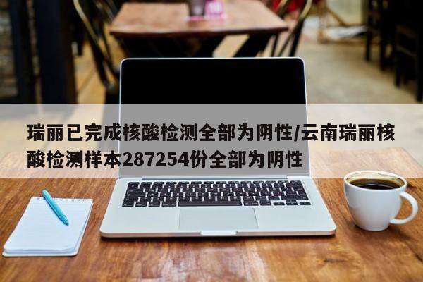 瑞丽已完成核酸检测全部为阴性/云南瑞丽核酸检测样本287254份全部为阴性