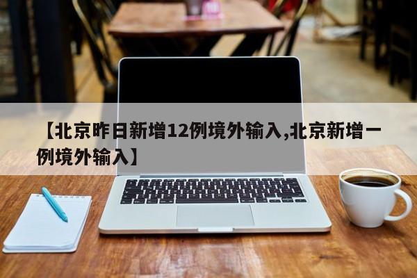 【北京昨日新增12例境外输入,北京新增一例境外输入】