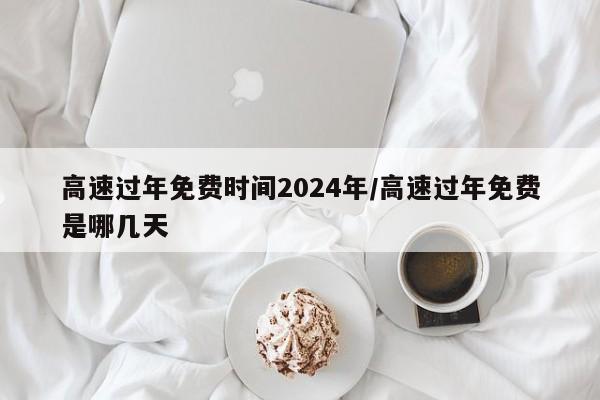 高速过年免费时间2024年/高速过年免费是哪几天