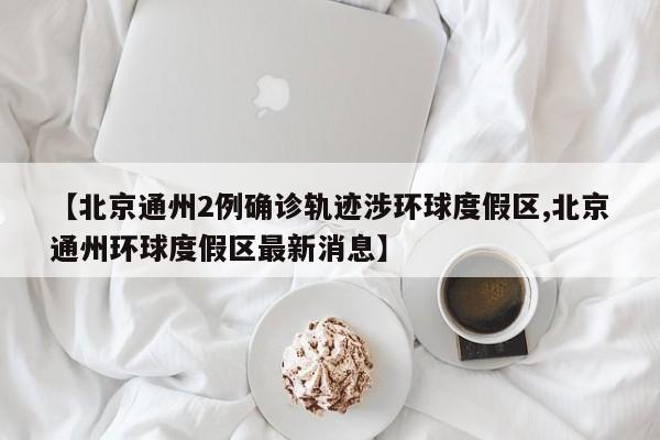 【北京通州2例确诊轨迹涉环球度假区,北京通州环球度假区最新消息】