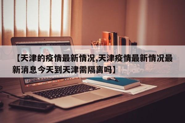 【天津的疫情最新情况,天津疫情最新情况最新消息今天到天津需隔离吗】