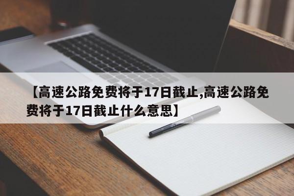 【高速公路免费将于17日截止,高速公路免费将于17日截止什么意思】