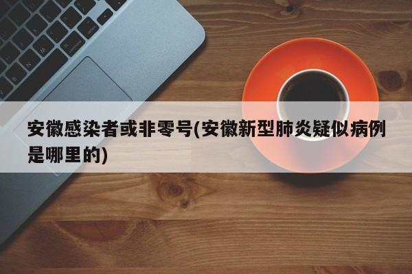 安徽感染者或非零号(安徽新型肺炎疑似病例是哪里的)