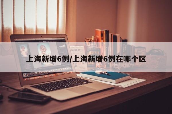 上海新增6例/上海新增6例在哪个区