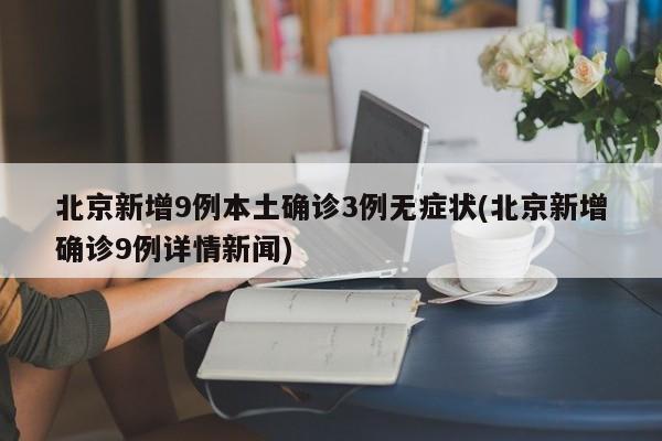北京新增9例本土确诊3例无症状(北京新增确诊9例详情新闻)