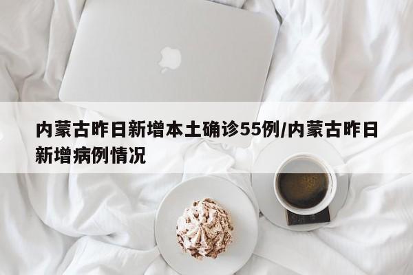 内蒙古昨日新增本土确诊55例/内蒙古昨日新增病例情况