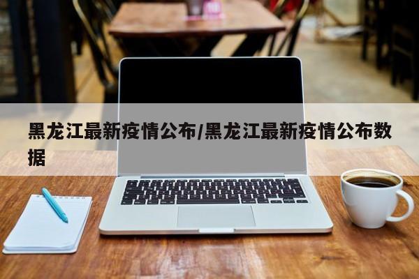 黑龙江最新疫情公布/黑龙江最新疫情公布数据