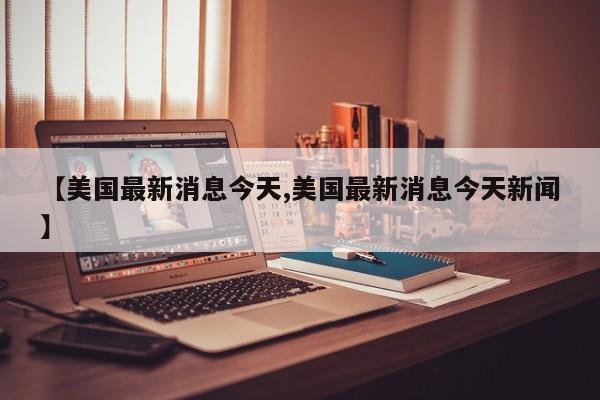 【美国最新消息今天,美国最新消息今天新闻】