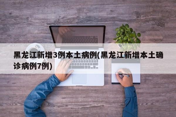 黑龙江新增3例本土病例(黑龙江新增本土确诊病例7例)