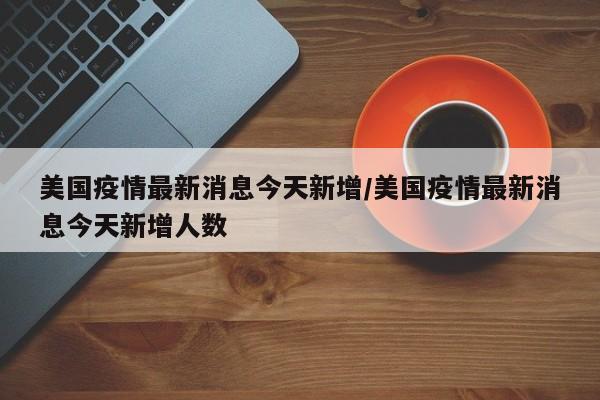美国疫情最新消息今天新增/美国疫情最新消息今天新增人数