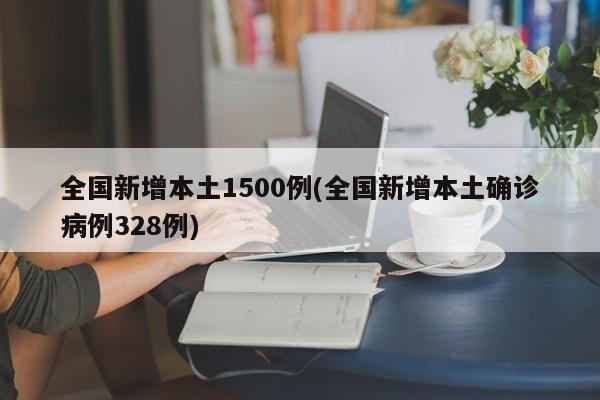 全国新增本土1500例(全国新增本土确诊病例328例)