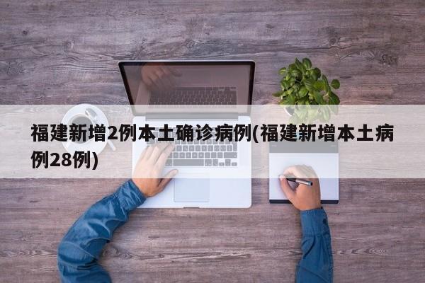 福建新增2例本土确诊病例(福建新增本土病例28例)