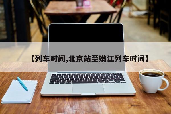【列车时间,北京站至嫩江列车时间】