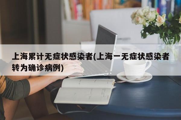 上海累计无症状感染者(上海一无症状感染者转为确诊病例)