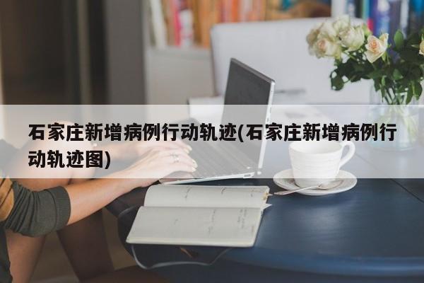 石家庄新增病例行动轨迹(石家庄新增病例行动轨迹图)