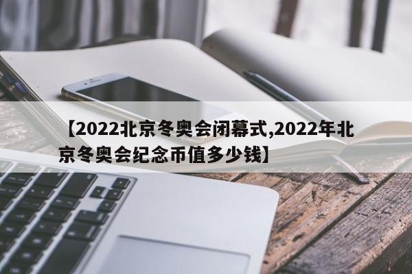 【2022北京冬奥会闭幕式,2022年北京冬奥会纪念币值多少钱】