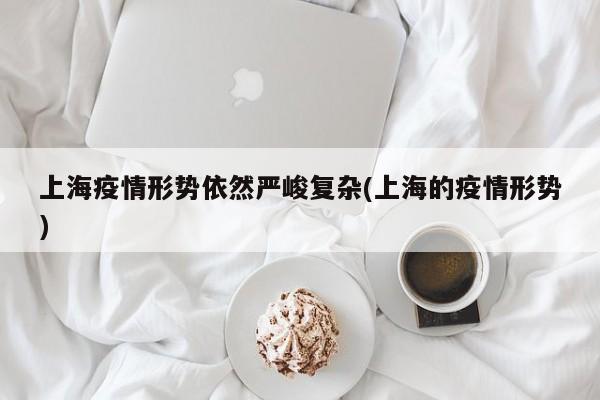 上海疫情形势依然严峻复杂(上海的疫情形势)