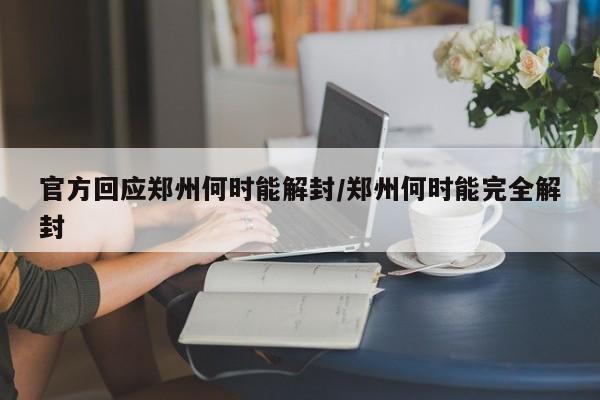 官方回应郑州何时能解封/郑州何时能完全解封